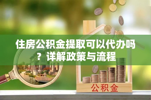 沙湾住房公积金提取可以代办吗？详解政策与流程
