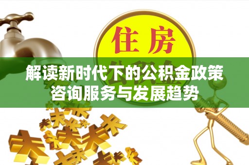 沙湾解读新时代下的公积金政策咨询服务与发展趋势