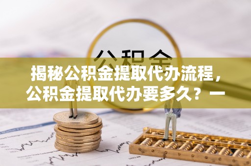 沙湾揭秘公积金提取代办流程，公积金提取代办要多久？一站式指南为你解答